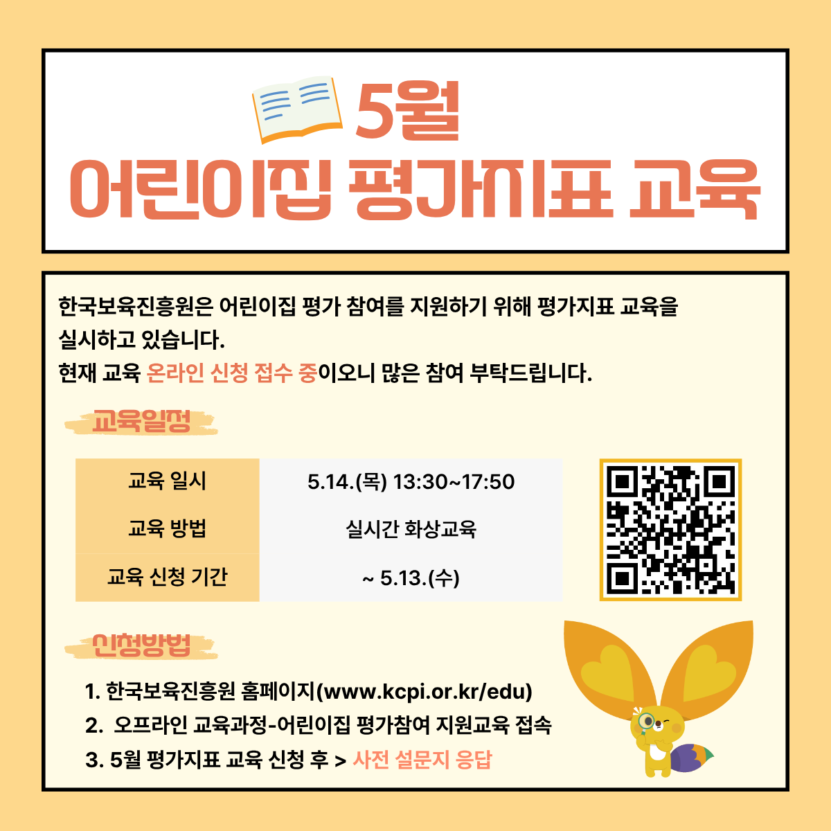 5월 어린이집 평가지표 교육
한국보육진흥원은 어린이집 평가 참여를 지원하기 위해 평가지표 교육을 실시하고 있습니다.
현재 교육 온라인 신청 접수 중이오니 많은 참여 부탁드립니다.

교육 일정
교육 일시: 5.14.(목) 13:30~17:50
교육 방법: 실시간 화상교육
교육 신청 기간: ~5.13.(수)
[우측 QR코드 이미지]

신청방법
1. 한국보육진흥원 홈페이지(www.kcpi.or.kr/edu)
2. 오프라인 교육과정-어린이집 평가참여 지원교육 접속
3. 5월 평가지표 교육 신청 후 > 사전 설문지 응답